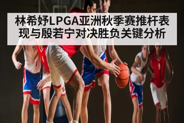林希妤LPGA亚洲秋季赛推杆表现与殷若宁对决胜负关键分析